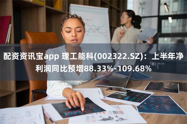 配资资讯宝app 理工能科(002322.SZ)：上半年净利