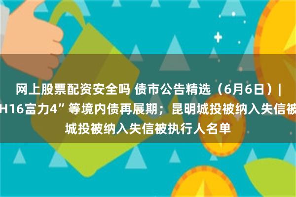 网上股票配资安全吗 债市公告精选（6月6日）| 富力地产“H16富力4”等境内债再展期；昆明城投被纳入失信被执行人名单