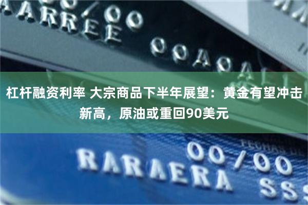 杠杆融资利率 大宗商品下半年展望：黄金有望冲击新高，原油