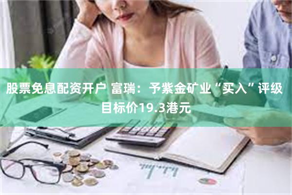 股票免息配资开户 富瑞：予紫金矿业“买入”评级 目标价19.3港元