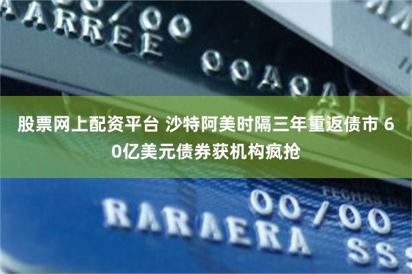 股票网上配资平台 沙特阿美时隔三年重返债市 60亿美元债券获机构疯抢