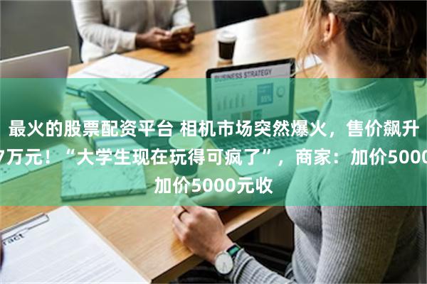 最火的股票配资平台 相机市场突然爆火，售价飙升到1.7万元！“大学生现在玩得可疯了”，商家：加价5000元收