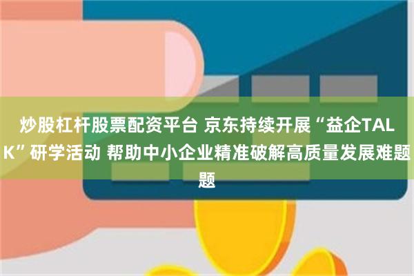 炒股杠杆股票配资平台 京东持续开展“益企TALK”研学活动 帮助中小企业精准破解高质量发展难题