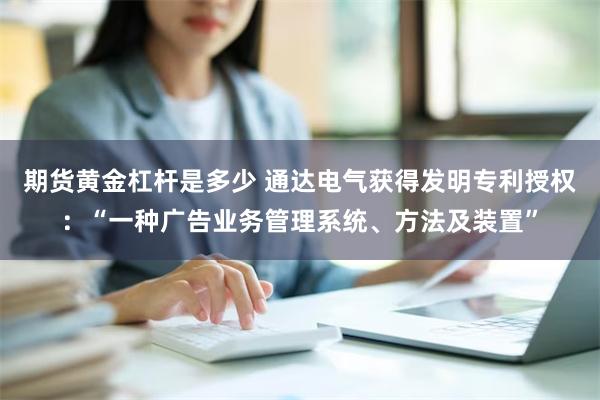 期货黄金杠杆是多少 通达电气获得发明专利授权：“一种广告业务