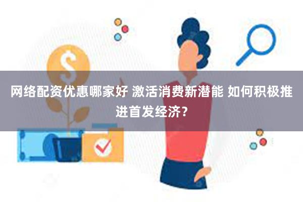 网络配资优惠哪家好 激活消费新潜能 如何积极推进首发经济？