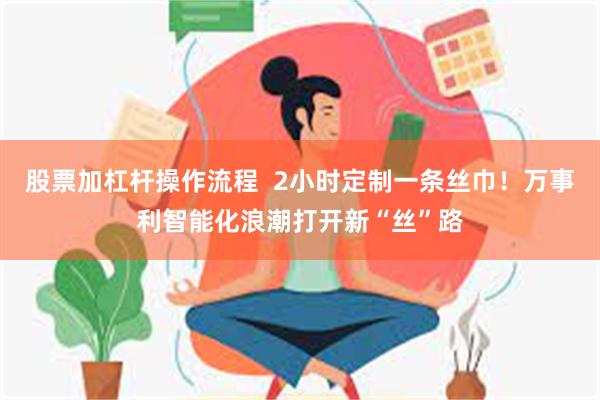 股票加杠杆操作流程  2小时定制一条丝巾！万事利智能化浪潮打