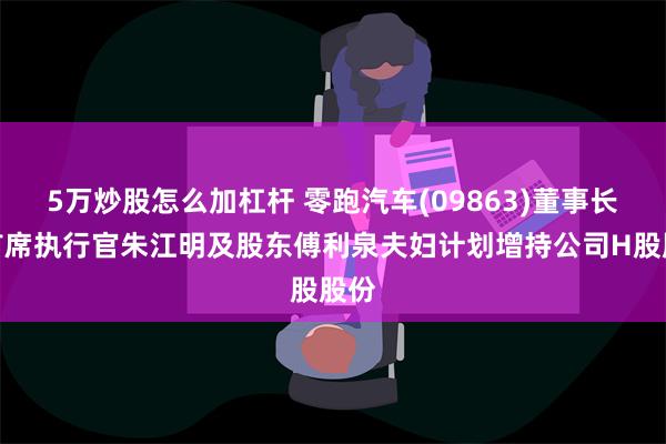 5万炒股怎么加杠杆 零跑汽车(09863)董事长兼首席执行官朱江明及股东傅利泉夫妇计划增持公司H股股份