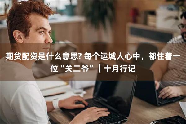 期货配资是什么意思? 每个运城人心中，都住着一位“关二爷”｜