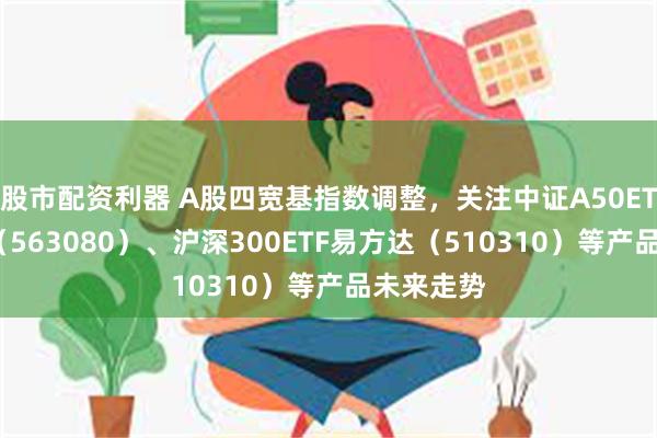 股市配资利器 A股四宽基指数调整，关注中证A50ETF易方达