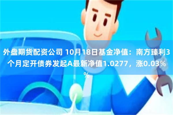 外盘期货配资公司 10月18日基金净值：南方臻利3个月定开债