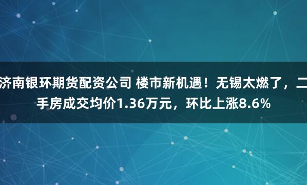 济南银环期货配资公司 楼市新机遇！无锡太燃了，二手房成交均价1.36万元，环比上涨8.6%