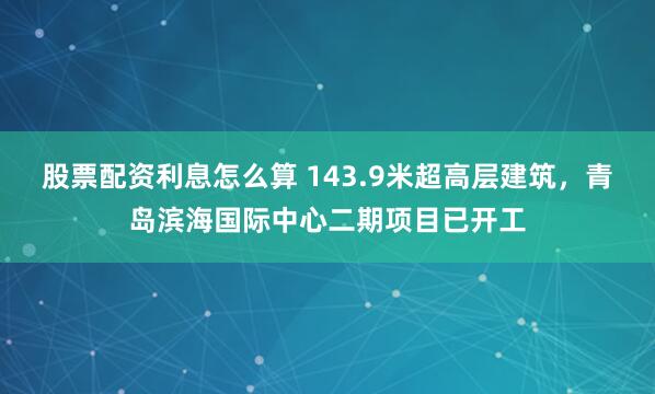 股票配资利息怎么算 143.9米超高层建筑，青岛滨海国际中心二期项目已开工