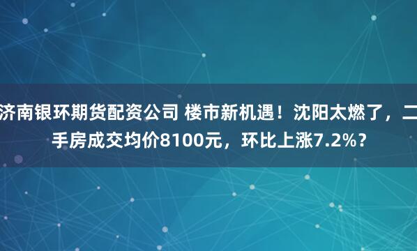 济南银环期货配资公司 楼市新机遇！沈阳太燃了，二手房成交均价8100元，环比上涨7.2%？