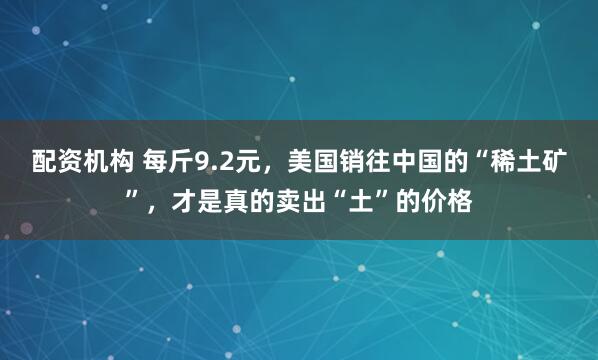 配资机构 每斤9.2元，美国销往中国的“稀土矿”，才是真的卖出“土”的价格