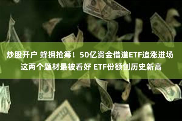 炒股开户 蜂拥抢筹！50亿资金借道ETF追涨进场 这两个题材最被看好 ETF份额创历史新高