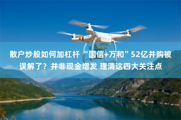 散户炒股如何加杠杆 “国信+万和”52亿并购被误解了？并非现金增发 理清这四大关注点