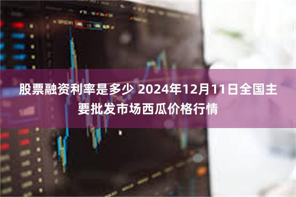 股票融资利率是多少 2024年12月11日全国主要批发市场西瓜价格行情