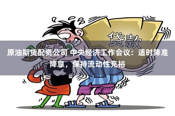 原油期货配资公司 中央经济工作会议：适时降准降息，保持流动性充裕