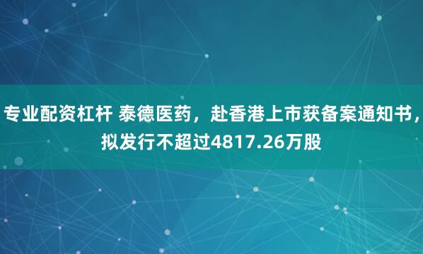 专业配资杠杆 泰德医药，赴香港上市获备案通知书，拟发行不超过4817.26万股