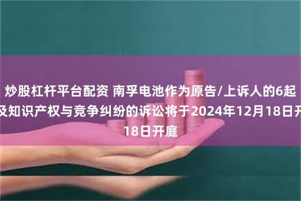 炒股杠杆平台配资 南孚电池作为原告/上诉人的6起涉及知识产权与竞争纠纷的诉讼将于2024年12月18日开庭