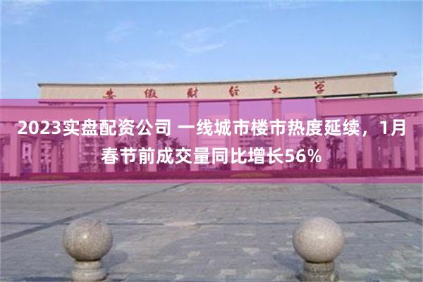 2023实盘配资公司 一线城市楼市热度延续，1月春节前成交量同比增长56%