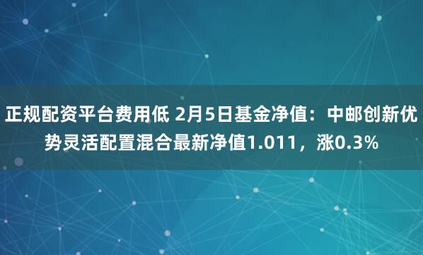 正规配资平台费用低 2月5日基金净值：中邮创新优势灵活配置混合最新净值1.011，涨0.3%