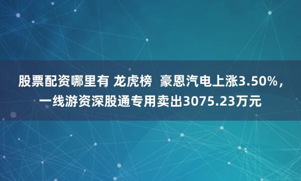 股票配资哪里有 龙虎榜  豪恩汽电上涨3.50%，一线游资深股通专用卖出3075.23万元