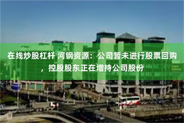 在线炒股杠杆 河钢资源：公司暂未进行股票回购，控股股东正在增持公司股份