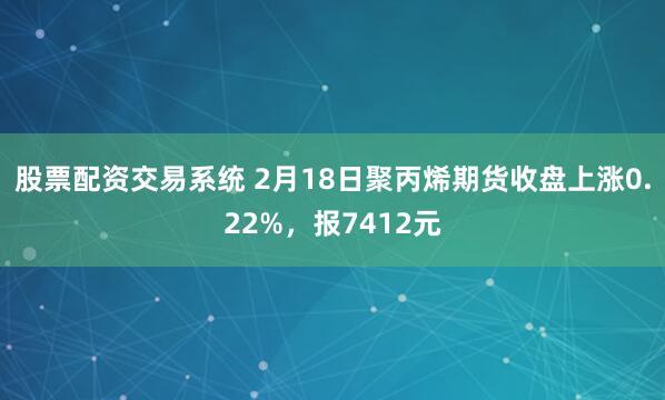 股票配资交易系统 2月18日聚丙烯期货收盘上涨0.22%，报7412元