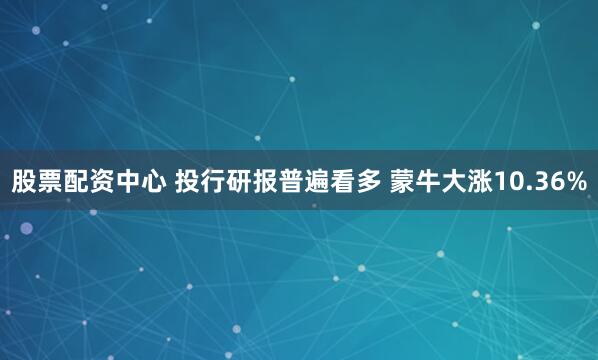 股票配资中心 投行研报普遍看多 蒙牛大涨10.36%