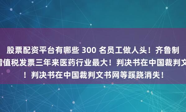 股票配资平台有哪些 300 名员工做人头！齐鲁制药虚开 13.51亿增值税发票三年来医药行业最大！判决书在中国裁判文书网等蹊跷消失！