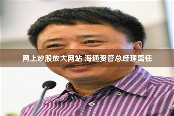 网上炒股放大网站 海通资管总经理离任