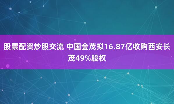 股票配资炒股交流 中国金茂拟16.87亿收购西安长茂49%股权