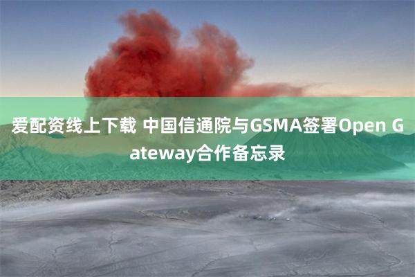 爱配资线上下载 中国信通院与GSMA签署Open Gateway合作备忘录